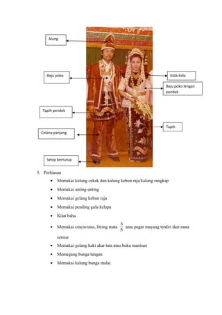 5. Perhiasan
• Memakai kalung cekak dan kalung kebun raja/kalung rangkap
• Memakai anting-anting
• Memakai gelang kebun raja
• Memakai pending gula kelapa
• Kilat bahu
• Memakai cincin/utas, litring mata
5
3
atau pagar mayang terdiri dari mata
semua
• Memakai gelang kaki akar tata atau buku manisan
• Memegang bunga tangan
• Memakai kalung bunga malai.
Alung
Baju poko
Tapih pendek
Celana panjang
Selop bertutup
Kida-kida
Baju poko lengan
pendek
Tapih
 