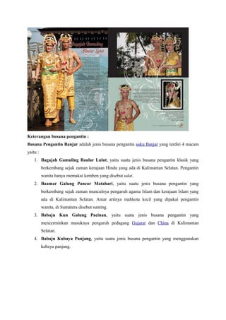 Keterangan busana pengantin :
Busana Pengantin Banjar adalah jenis busana pengantin suku Banjar yang terdiri 4 macam
yaitu :
1. Bagajah Gamuling Baular Lulut, yaitu suatu jenis busana pengantin klasik yang
berkembang sejak zaman kerajaan Hindu yang ada di Kalimantan Selatan. Pengantin
wanita hanya memakai kemben yang disebut udat.
2. Baamar Galung Pancar Matahari, yaitu suatu jenis busana pengantin yang
berkembang sejak zaman munculnya pengaruh agama Islam dan kerajaan Islam yang
ada di Kalimantan Selatan. Amar artinya mahkota kecil yang dipakai pengantin
wanita, di Sumatera disebut sunting.
3. Babaju Kun Galung Pacinan, yaitu suatu jenis busana pengantin yang
mencerminkan masuknya pengaruh pedagang Gujarat dan China di Kalimantan
Selatan.
4. Babaju Kubaya Panjang, yaitu suatu jenis busana pengantin yang menggunakan
kebaya panjang.
 