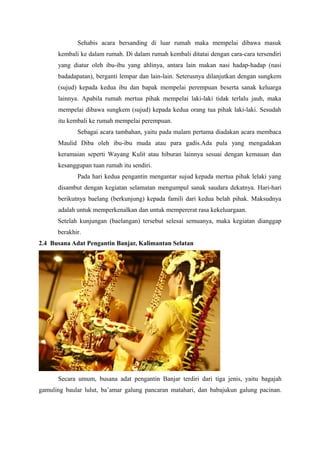 Sehabis acara bersanding di luar rumah maka mempelai dibawa masuk
kembali ke dalam rumah. Di dalam rumah kembali ditatai dengan cara-cara tersendiri
yang diatur oleh ibu-ibu yang ahlinya, antara lain makan nasi hadap-hadap (nasi
badadapatan), berganti lempar dan lain-lain. Seterusnya dilanjutkan dengan sungkem
(sujud) kepada kedua ibu dan bapak mempelai perempuan beserta sanak keluarga
lainnya. Apabila rumah mertua pihak mempelai laki-laki tidak terlalu jauh, maka
mempelai dibawa sungkem (sujud) kepada kedua orang tua pihak laki-laki. Sesudah
itu kembali ke rumah mempelai perempuan.
Sebagai acara tambahan, yaitu pada malam pertama diadakan acara membaca
Maulid Diba oleh ibu-ibu muda atau para gadis.Ada pula yang mengadakan
keramaian seperti Wayang Kulit atau hiburan lainnya sesuai dengan kemauan dan
kesanggupan tuan rumah itu sendiri.
Pada hari kedua pengantin mengantar sujud kepada mertua pihak lelaki yang
disambut dengan kegiatan selamatan mengumpul sanak saudara dekatnya. Hari-hari
berikutnya baelang (berkunjung) kepada famili dari kedua belah pihak. Maksudnya
adalah untuk memperkenalkan dan untuk mempererat rasa kekeluargaan.
Setelah kunjungan (baelangan) tersebut selesai semuanya, maka kegiatan dianggap
berakhir.
2.4 Busana Adat Pengantin Banjar, Kalimantan Selatan
Secara umum, busana adat pengantin Banjar terdiri dari tiga jenis, yaitu bagajah
gamuling baular lulut, ba’amar galung pancaran matahari, dan babajukun galung pacinan.
 