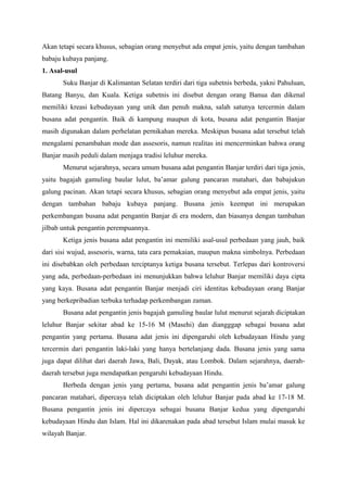 Akan tetapi secara khusus, sebagian orang menyebut ada empat jenis, yaitu dengan tambahan
babaju kubaya panjang.
1. Asal-usul
Suku Banjar di Kalimantan Selatan terdiri dari tiga subetnis berbeda, yakni Pahuluan,
Batang Banyu, dan Kuala. Ketiga subetnis ini disebut dengan orang Banua dan dikenal
memiliki kreasi kebudayaan yang unik dan penuh makna, salah satunya tercermin dalam
busana adat pengantin. Baik di kampung maupun di kota, busana adat pengantin Banjar
masih digunakan dalam perhelatan pernikahan mereka. Meskipun busana adat tersebut telah
mengalami penambahan mode dan assesoris, namun realitas ini mencerminkan bahwa orang
Banjar masih peduli dalam menjaga tradisi leluhur mereka.
Menurut sejarahnya, secara umum busana adat pengantin Banjar terdiri dari tiga jenis,
yaitu bagajah gamuling baular lulut, ba’amar galung pancaran matahari, dan babajukun
galung pacinan. Akan tetapi secara khusus, sebagian orang menyebut ada empat jenis, yaitu
dengan tambahan babaju kubaya panjang. Busana jenis keempat ini merupakan
perkembangan busana adat pengantin Banjar di era modern, dan biasanya dengan tambahan
jilbab untuk pengantin perempuannya.
Ketiga jenis busana adat pengantin ini memiliki asal-usul perbedaan yang jauh, baik
dari sisi wujud, assesoris, warna, tata cara pemakaian, maupun makna simbolnya. Perbedaan
ini disebabkan oleh perbedaan terciptanya ketiga busana tersebut. Terlepas dari kontroversi
yang ada, perbedaan-perbedaan ini menunjukkan bahwa leluhur Banjar memiliki daya cipta
yang kaya. Busana adat pengantin Banjar menjadi ciri identitas kebudayaan orang Banjar
yang berkepribadian terbuka terhadap perkembangan zaman.
Busana adat pengantin jenis bagajah gamuling baular lulut menurut sejarah diciptakan
leluhur Banjar sekitar abad ke 15-16 M (Masehi) dan diangggap sebagai busana adat
pengantin yang pertama. Busana adat jenis ini dipengaruhi oleh kebudayaan Hindu yang
tercermin dari pengantin laki-laki yang hanya bertelanjang dada. Busana jenis yang sama
juga dapat dilihat dari daerah Jawa, Bali, Dayak, atau Lombok. Dalam sejarahnya, daerah-
daerah tersebut juga mendapatkan pengaruhi kebudayaan Hindu.
Berbeda dengan jenis yang pertama, busana adat pengantin jenis ba’amar galung
pancaran matahari, dipercaya telah diciptakan oleh leluhur Banjar pada abad ke 17-18 M.
Busana pengantin jenis ini dipercaya sebagai busana Banjar kedua yang dipengaruhi
kebudayaan Hindu dan Islam. Hal ini dikarenakan pada abad tersebut Islam mulai masuk ke
wilayah Banjar.
 