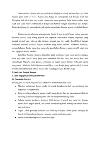 Sementara itu, busana adat pengantin jenis babajukun galung pacinan dipercaya telah
tercipta pada abad ke 19 M. Busana jenis ketiga ini dipengaruhi oleh budaya Arab dan
Tiongkok, hal ini terlihat dari wujud busana dan nama pacinan. Pada abad tersebut, suku
Arab dan Cina banyak bermukim di Banjar dan berbaur dengan masyarakat asli Banjar.
Dalam kehdiupan bermasyarakat terjadi akulturasi perilaku diantara sesama penduduk Banjar
.
Dari semua jenis busana adat pengantin Banjar di atas, jenis ba’amar galung pancaran
matahari adalah yang paling populer dan digemari masyarakat, karena wujudnya yang
tampak mewah dan wibawa jika dipakai, apalagi saat ini sudah dimodifikasi dengan
tambahan assesoris modern, seperti mahkota yang dibuat mewah. Meskipun demikian,
sebuah keluarga Banjar yang akan menggelar pernikahan, biasanya akan memilih salah satu
dari tiga jenis busana tersebut.
Pemilihan busana biasanya didasarkan pada kesukaan, biaya yang mereka mampu,
serta pola pikir mereka (ada yang mau sederhana dan ada yang mau mengkikuti adat
seluruhnya). Menurut para perias, pemilihan ini dapat terjadi karena perbedaan selera
masyarakat. Selain itu, hal ini justru memudahkan orang Banjar yang ingin menikah, karena
mereka memiliki banyak pilihan busana adat yang bagus-bagus dan bersahaja.
2. Jenis dan Bentuk Busana
a. Jenis bagajah gamuling baular lulut
1). Pengantin laki-laki
Busana jenis ini untuk pengantin laki-laki terdiri dari beberapa hal, yaitu:
• Mahkota terbuat dari logam bundar berbentuk dua ekor ular lidi yang melingkar dan
kepalanya saling bertemu
• Baju poko berupa kemeja lengan pendek tanpa kerah. Baju ini merupakan modifikasi
sekarang, karena aslinya pengantin laki-laki hanya bertelanjang dada
• Selawar (celana panjang), tingginya lebih kurang 10 cm di atas mata kaki dengan
bentuk kecil bagian bawah, lalu diberi hiasan motif pucuk rebung dari amnik-manik
dan mote-mote
• Tapih (sabuk pendek) bermotif khas binatang halilipan dalam posisi merayap ke
bawah berhias sulaman benang emas dan manik-manik atau mote
• Warna busana kuning cerah, merah atau hijau
 