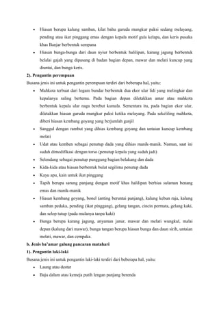 • Hiasan berupa kalung samban, kilat bahu garuda mungkur paksi sedang melayang,
pending atau ikat pinggang emas dengan kepala motif gula kelapa, dan keris pusaka
khas Banjar berbentuk sempana
• Hiasan bunga-bunga dari daun nyiur berbentuk halilipan, karang jagung berbentuk
belalai gajah yang dipasang di badan bagian depan, mawar dan melati kuncup yang
diuntai, dan bunga keris.
2). Pengantin perempuan
Busana jenis ini untuk pengantin perempuan terdiri dari beberapa hal, yaitu:
• Mahkota terbuat dari logam bundar berbentuk dua ekor ular lidi yang melingkar dan
kepalanya saling bertemu. Pada bagian depan diletakkan amar atau mahkota
berbentuk kepala ular naga berebut kumala. Sementara itu, pada bagian ekor ular,
diletakkan hiasan garuda mungkur paksi ketika melayang. Pada sekeliling mahkota,
diberi hiasan kembang goyang yang berjumlah ganjil
• Sanggul dengan rambut yang dihias kembang goyang dan untaian kuncup kembang
melati
• Udat atau kemben sebagai penutup dada yang dihias manik-manik. Namun, saat ini
sudah dimodifikasi dengan torso (penutup kepala yang sudah jadi)
• Selendang sebagai penutup punggung bagian belakang dan dada
• Kida-kida atau hiasan berbentuk bulat segilima penutup dada
• Kayu apu, kain untuk ikat pinggang
• Tapih berupa sarung panjang dengan motif khas halilipan berhias sulaman benang
emas dan manik-manik
• Hiasan kembang goyang, bonel (anting beruntai panjang), kalung kebun raja, kalung
samban pedaka, pending (ikat pinggang), gelang tangan, cincin permata, gelang kaki,
dan selop tutup (pada mulanya tanpa kaki)
• Bunga berupa karang jagung, anyaman janur, mawar dan melati wungkul, malai
depan (kalung dari mawar), bunga tangan berupa hiasan bunga dan daun sirih, untaian
melati, mawar, dan cempaka.
b. Jenis ba’amar galung pancaran matahari
1). Pengantin laki-laki
Busana jenis ini untuk pengantin laki-laki terdiri dari beberapa hal, yaitu:
• Laung atau destar
• Baju dalam atau kemeja putih lengan panjang berenda
 