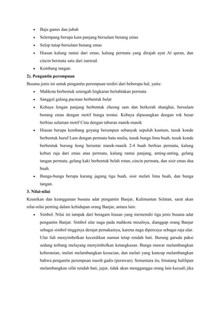 • Baju gamis dan jubah
• Selempang berupa kain panjang bersulam benang emas
• Selop tutup bersulam benang emas
• Hiasan kalung rantai dari emas, kalung permata yang dirajah ayat Al quran, dan
cincin bermata satu dari zamrud.
• Kembang tangan.
2). Pengantin perempuan
Busana jenis ini untuk pengantin perempuan terdiri dari beberapa hal, yaitu:
• Mahkota berbentuk setengah lingkaran bertahtakan permata
• Sanggul galung pacinan berbentuk bulat
• Kebaya lengan panjang berbentuk cheong sam dan berkerah shanghai, bersulam
benang emas dengan motif bunga teratai. Kebaya dipasangkan dengan rok besar
berhias sulaman motif Cina dengan taburan manik-manik
• Hiasan berupa kembang goyang berumpun sebanyak sepuluh kuntum, tusuk konde
berbentuk huruf Lam dengan permata batu mulia, tusuk bunga lima buah, tusuk konde
berbentuk burung hong beruntai manik-manik 2-4 buah berhias permata, kalung
kebun raja dari emas atau permata, kalung rantai panjang, anting-anting, gelang
tangan permata, gelang kaki berbentuk belah rotan, cincin permata, dan sisir emas dua
buah.
• Bunga-bunga berupa karang jagung tiga buah, sisir melati lima buah, dan bunga
tangan.
3. Nilai-nilai
Keunikan dan keanggunan busana adat pengantin Banjar, Kalimantan Selatan, sarat akan
nilai-nilai penting dalam kehidupan orang Banjar, antara lain:
• Simbol. Nilai ini tampak dari beragam hiasan yang memenuhi tiga jenis busana adat
pengantin Banjar. Simbol ular naga pada mahkota misalnya, dianggap orang Banjar
sebagai simbol tingginya derajat pemakainya, karena naga dipercaya sebagai raja ular.
Ular lidi menyimbolkan kecerdikan namun tetap rendah hati. Burung garuda paksi
sedang terbang melayang menyimbolkan ketangkasan. Bunga mawar melambangkan
keberanian, melati melambangkan kesucian, dan melati yang kuncup melambangkan
bahwa pengantin perempuan masih gadis (perawan). Sementara itu, binatang halilipan
melambangkan sifat rendah hati, jujur, tidak akan mengganggu orang lain kecuali jika
 