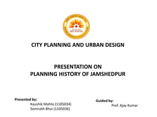 CITY PLANNING AND URBAN DESIGN 
PRESENTATION ON 
PLANNING HISTORY OF JAMSHEDPUR 
Presented by: 
Kaushik Mahto (1105034) 
Somnath Bhui (1105036) 
Guided by: 
Prof. Ajay Kumar 
 