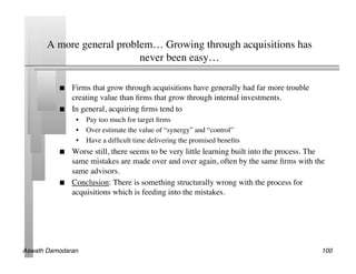 A more general problem… Growing through acquisitions has
                           never been easy…	


               Firms that grow through acquisitions have generally had far more trouble
                creating value than ﬁrms that grow through internal investments.	

               In general, acquiring ﬁrms tend to	

                 •  Pay too much for target ﬁrms	

                 •  Over estimate the value of “synergy” and “control”	

                 •  Have a difﬁcult time delivering the promised beneﬁts	

               Worse still, there seems to be very little learning built into the process. The
                same mistakes are made over and over again, often by the same ﬁrms with the
                same advisors.	

               Conclusion: There is something structurally wrong with the process for
                acquisitions which is feeding into the mistakes.	





Aswath Damodaran!                                                                             100!
 