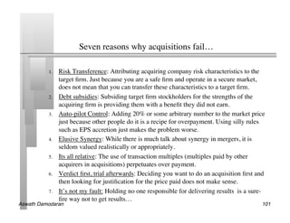 Seven reasons why acquisitions fail…	


           1.    Risk Transference: Attributing acquiring company risk characteristics to the
                 target ﬁrm. Just because you are a safe ﬁrm and operate in a secure market,
                 does not mean that you can transfer these characteristics to a target ﬁrm.	

           2.    Debt subsidies: Subsiding target ﬁrm stockholders for the strengths of the
                 acquiring ﬁrm is providing them with a beneﬁt they did not earn.	

           3.    Auto-pilot Control: Adding 20% or some arbitrary number to the market price
                 just because other people do it is a recipe for overpayment. Using silly rules
                 such as EPS accretion just makes the problem worse.	

           4.    Elusive Synergy: While there is much talk about synergy in mergers, it is
                 seldom valued realistically or appropriately.	

           5.    Its all relative: The use of transaction multiples (multiples paid by other
                 acquirers in acquisitions) perpetuates over payment.	

           6.    Verdict ﬁrst, trial afterwards: Deciding you want to do an acquisition ﬁrst and
                 then looking for justiﬁcation for the price paid does not make sense.	

           7.    It’s not my fault: Holding no one responsible for delivering results is a sure-
                 ﬁre way not to get results…	

Aswath Damodaran!                                                                             101!
 