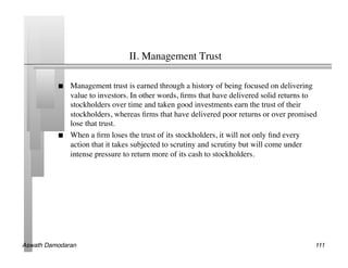 II. Management Trust	


               Management trust is earned through a history of being focused on delivering
                value to investors. In other words, ﬁrms that have delivered solid returns to
                stockholders over time and taken good investments earn the trust of their
                stockholders, whereas ﬁrms that have delivered poor returns or over promised
                lose that trust.	

               When a ﬁrm loses the trust of its stockholders, it will not only ﬁnd every
                action that it takes subjected to scrutiny and scrutiny but will come under
                intense pressure to return more of its cash to stockholders.	





Aswath Damodaran!                                                                           111!
 