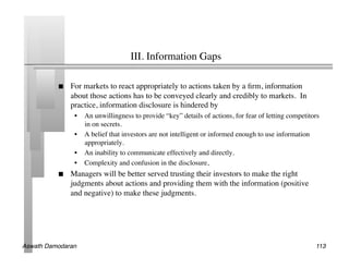 III. Information Gaps 	


               For markets to react appropriately to actions taken by a ﬁrm, information
                about those actions has to be conveyed clearly and credibly to markets. In
                practice, information disclosure is hindered by	

                 •  An unwillingness to provide “key” details of actions, for fear of letting competitors
                    in on secrets.	

                 •  A belief that investors are not intelligent or informed enough to use information
                    appropriately.	

                 •  An inability to communicate effectively and directly.	

                 •  Complexity and confusion in the disclosure, 	

               Managers will be better served trusting their investors to make the right
                judgments about actions and providing them with the information (positive
                and negative) to make these judgments.	





Aswath Damodaran!                                                                                      113!
 