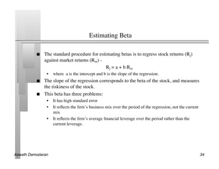 Estimating Beta	


               The standard procedure for estimating betas is to regress stock returns (Rj)
                against market returns (Rm) -	

                                                 Rj = a + b Rm	

                 •  where a is the intercept and b is the slope of the regression. 	

               The slope of the regression corresponds to the beta of the stock, and measures
                the riskiness of the stock. 	

               This beta has three problems:	

                 •  It has high standard error	

                 •  It reﬂects the ﬁrm’s business mix over the period of the regression, not the current
                    mix	

                 •  It reﬂects the ﬁrm’s average ﬁnancial leverage over the period rather than the
                    current leverage.	





Aswath Damodaran!                                                                                          34!
 