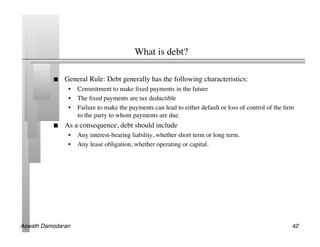 What is debt?	


               General Rule: Debt generally has the following characteristics:	

                 •  Commitment to make ﬁxed payments in the future	

                 •  The ﬁxed payments are tax deductible	

                 •  Failure to make the payments can lead to either default or loss of control of the ﬁrm
                    to the party to whom payments are due.	

               As a consequence, debt should include	

                 •  Any interest-bearing liability, whether short term or long term.	

                 •  Any lease obligation, whether operating or capital.	





Aswath Damodaran!                                                                                       42!
 