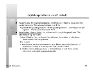 Capital expenditures should include	


               Research and development expenses, once they have been re-categorized as
                capital expenses. The adjusted net cap ex will be	

                 Adjusted Net Capital Expenditures = Net Capital Expenditures + Current year’s RD
                    expenses - Amortization of Research Asset	

               Acquisitions of other ﬁrms, since these are like capital expenditures. The
                adjusted net cap ex will be	

                 Adjusted Net Cap Ex = Net Capital Expenditures + Acquisitions of other ﬁrms -
                     Amortization of such acquisitions	

                 Two caveats:	

                 1. Most ﬁrms do not do acquisitions every year. Hence, a normalized measure of
                     acquisitions (looking at an average over time) should be used	

                 2. The best place to ﬁnd acquisitions is in the statement of cash ﬂows, usually
                     categorized under other investment activities	





Aswath Damodaran!                                                                                    56!
 