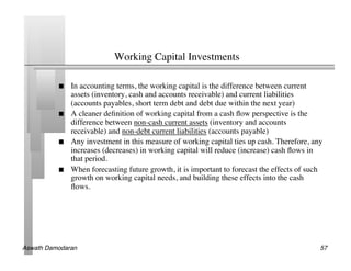 Working Capital Investments	


               In accounting terms, the working capital is the difference between current
                assets (inventory, cash and accounts receivable) and current liabilities
                (accounts payables, short term debt and debt due within the next year)	

               A cleaner deﬁnition of working capital from a cash ﬂow perspective is the
                difference between non-cash current assets (inventory and accounts
                receivable) and non-debt current liabilities (accounts payable)	

               Any investment in this measure of working capital ties up cash. Therefore, any
                increases (decreases) in working capital will reduce (increase) cash ﬂows in
                that period.	

               When forecasting future growth, it is important to forecast the effects of such
                growth on working capital needs, and building these effects into the cash
                ﬂows.	





Aswath Damodaran!                                                                             57!
 
