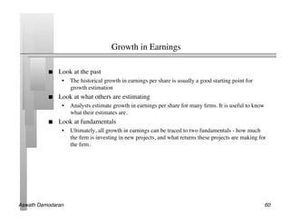 Growth in Earnings	


               Look at the past	

                 •  The historical growth in earnings per share is usually a good starting point for
                    growth estimation	

               Look at what others are estimating	

                 •  Analysts estimate growth in earnings per share for many ﬁrms. It is useful to know
                    what their estimates are.	

               Look at fundamentals	

                 •  Ultimately, all growth in earnings can be traced to two fundamentals - how much
                    the ﬁrm is investing in new projects, and what returns these projects are making for
                    the ﬁrm.	





Aswath Damodaran!                                                                                        60!
 