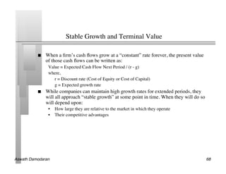 Stable Growth and Terminal Value	


               When a ﬁrm’s cash ﬂows grow at a “constant” rate forever, the present value
                of those cash ﬂows can be written as:	

                 Value = Expected Cash Flow Next Period / (r - g)	

                 where,	

                   	

r = Discount rate (Cost of Equity or Cost of Capital)	

                   	

g = Expected growth rate	

               While companies can maintain high growth rates for extended periods, they
                will all approach “stable growth” at some point in time. When they will do so
                will depend upon:	

                 •  How large they are relative to the market in which they operate	

                 •  Their competitive advantages	





Aswath Damodaran!                                                                               68!
 
