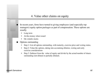 4. Value other claims on equity	


               In recent years, ﬁrms have turned to giving employees (and especially top
                managers) equity option packages as part of compensation. These options are
                usually	

                 •  Long term	

                 •  At-the-money when issued	

                 •  On volatile stocks	

               Options outstanding	

                 •  Step 1: List all options outstanding, with maturity, exercise price and vesting status.	

                 •  Step 2: Value the options, taking into accoutning dilution, vesting and early
                    exercise considerations	

                 •  Step 3: Subtract from the value of equity and divide by the actual number of shares
                    outstanding (not diluted or partially diluted).	





Aswath Damodaran!                                                                                           82!
 