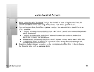 Value-Neutral Actions	


               Stock splits and stock dividends change the number of units of equity in a ﬁrm, but
                cannot affect ﬁrm value since they do not affect cash ﬂows, growth or risk.	

               Accounting decisions that affect reported earnings but not cash ﬂows should have no
                effect on value.	

                 •    Changing inventory valuation methods from FIFO to LIFO or vice versa in ﬁnancial reports but
                      not for tax purposes	

                 •    Changing the depreciation method used in ﬁnancial reports (but not the tax books) from
                      accelerated to straight line depreciation	

                 •    Major non-cash restructuring charges that reduce reported earnings but are not tax deductible	

                 •    Using pooling instead of purchase in acquisitions cannot change the value of a target ﬁrm.	

               Decisions that create new securities on the existing assets of the ﬁrm (without altering
                the ﬁnancial mix) such as tracking stock.	





Aswath Damodaran!                                                                                                    86!
 
