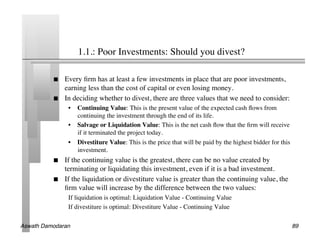 1.1.: Poor Investments: Should you divest?	


               Every ﬁrm has at least a few investments in place that are poor investments,
                earning less than the cost of capital or even losing money.	

               In deciding whether to divest, there are three values that we need to consider:	

                 •  Continuing Value: This is the present value of the expected cash ﬂows from
                    continuing the investment through the end of its life.	

                 •  Salvage or Liquidation Value: This is the net cash ﬂow that the ﬁrm will receive
                    if it terminated the project today.	

                 •  Divestiture Value: This is the price that will be paid by the highest bidder for this
                    investment.	

               If the continuing value is the greatest, there can be no value created by
                terminating or liquidating this investment, even if it is a bad investment.	

               If the liquidation or divestiture value is greater than the continuing value, the
                ﬁrm value will increase by the difference between the two values:	

                 If liquidation is optimal: Liquidation Value - Continuing Value	

                 If divestiture is optimal: Divestiture Value - Continuing Value	


Aswath Damodaran!                                                                                           89!
 