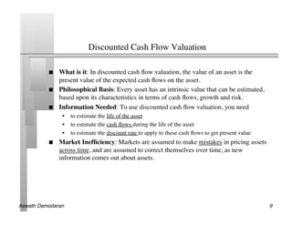 Discounted Cash Flow Valuation	


               What is it: In discounted cash ﬂow valuation, the value of an asset is the
                present value of the expected cash ﬂows on the asset.	

               Philosophical Basis: Every asset has an intrinsic value that can be estimated,
                based upon its characteristics in terms of cash ﬂows, growth and risk.	

               Information Needed: To use discounted cash ﬂow valuation, you need	

                 •  to estimate the life of the asset	

                 •  to estimate the cash ﬂows during the life of the asset	

                 •  to estimate the discount rate to apply to these cash ﬂows to get present value	

               Market Inefﬁciency: Markets are assumed to make mistakes in pricing assets
                across time, and are assumed to correct themselves over time, as new
                information comes out about assets.	





Aswath Damodaran!                                                                                       9!
 