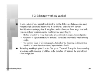 1.2: Manage working capital	


               If non-cash working capital is deﬁned to be the difference between non-cash
                current assets (accounts receivable  inventory) and non-debt current
                liabilities (accounts payable  supplier credit), there are three ways in which
                you can reduce working capital (and increase cash ﬂows):	

                 •  Reduce inventory at every stage in the process (work in process, ﬁnished goods)	

                 •  Offer less or tighter credit and/or demand a fair market interest rate when offering
                    credit.	

                 •  Use supplier credit or accounts payable, but only if the ﬁnancing cost (explicit or
                    implicit) is lower than the company’s pre-tax cost of debt.	

               Reducing working capital is not a free good. The cash ﬂow gain from reducing
                inventory and tightening credit has to be weighed off against the cost of lost
                sales and proﬁts.	





Aswath Damodaran!                                                                                          90!
 