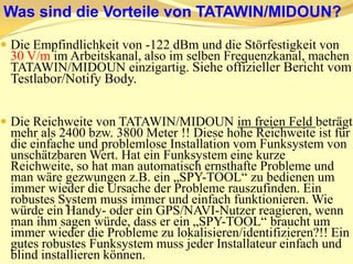 Die Kommunikation bei TATAWIN/MIDOUN ist codiert (chiffriert und Turningcode) und wird im Notfall wiederholt. EinführungTATAWIN/MIDOUN ist ein streng synchrones bidirektionales Funksystem, das pro Modul zwei Transceiver hat, die im VOLL-DUPLEX Mode arbeiten: Patentschrift 3. Pro Zeitintervall kommuniziert der Funkmaster regelmäßig mit den Funksensoren (Nebenstationen).