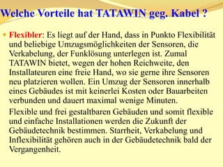 Was sind die Vorteile von TATAWIN/MIDOUN? Neue Felder und Einsatzgebiete der Sensorsicherheitsnetze: Sensible Containern, deren Ladung ständig überwacht werden muss, im militärischen Frachtflugzeuge und Schiffe. Montage und Installation der Sensoren ist nun möglich geworden in Gebäuden, wo man Bauarbeiten vermeiden möchte (Museen, Historische Gebäuden, usw.).Minuten schnelle und einfache Montage. Die Verkabelung zwischen Containern im Frachtraum und der Meldezentrale in der Nähe vom Cockpit hat bisher Stunden gedauert.Ein Umzug der Funkmelder von einem Container auf anderen dauert nun Minuten. Einfache Änderung der Melder Position ohne Verkabelung- bzw. Bauarbeiten.Positionierung des Melders exakt nach Kundenwunsch und nicht nach der Verlegungsmöglichkeit des Kabels.