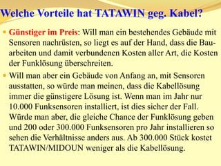 Was sind die Vorteile von TATAWIN/MIDOUN?Die Empfindlichkeit von -122 dBm und die Störfestigkeit von 30 V/m im Arbeitskanal, also im selben Frequenzkanal, machen TATAWIN/MIDOUN einzigartig. Siehe offizieller Bericht vom Testlabor/Notify Body.Die Reichweite von TATAWIN/MIDOUN im freien Feld beträgt mehr als 2400 bzw. 3800 Meter !! Diese hohe Reichweite ist für die einfache und problemlose Installation vom Funksystem von unschätzbaren Wert. Hat ein Funksystem eine kurze Reichweite, so hat man automatisch ernsthafte Probleme und man wäre gezwungen z.B. ein „SPY-TOOL“ zu bedienen um immer wieder die Ursache der Probleme rauszufinden. Ein robustes System muss immer und einfach funktionieren. Wie würde ein Handy- oder ein GPS/NAVI-Nutzer reagieren, wenn man ihm sagen würde, dass er ein „SPY-TOOL“ braucht um immer wieder die Probleme zu lokalisieren/identifizieren?!! Ein gutes robustes Funksystem muss jeder Installateur einfach und blind installieren können.