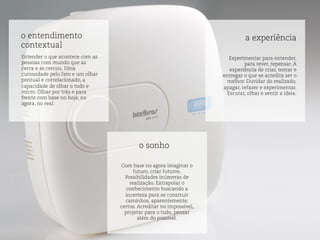 o entendimento
contextual
o sonho
a experiência
Entender o que acontece com as
pessoas com mundo que as
cerca e as cercou. Uma
curiosidade pelo fato e um olhar
pontual e correlacionado, a
capacidade de olhar o todo e
micro. Olhar por trás e para
frente com base no hoje, no
agora, no real.
Com base no agora imaginar o
futuro, criar futuros.
Possibilidades inúmeras de
realização. Extrapolar o
conhecimento buscando a
incerteza para se construir
caminhos, aparentemente,
certos. Acreditar no impossível,
projetar para o todo, pensar
além do possível.
Experimentar para entender,
para rever, repensar. A
experiência de criar, tentar e
entregar o que se acredita ser o
melhor. Duvidar do realizado,
apagar, refazer e experimentar.
Escutar, olhar e sentir a ideia.
 