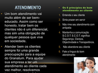 •

• Um bom atendimento vai
muito além de ser bemeducado. Assim como ser
honesto, tratar bem os
clientes não é um diferencial,
mas sim uma obrigação de
qualquer pessoa que vive
em sociedade.
• Atender bem os clientes
sempre foi uma grande
preocupação para a equipe
do Granatum. Para ajudar
sua empresa a ter um
atendimento ao cliente cada
vez melhor, resolvemos

Os 6 princípios do bom
atendimento ao cliente

1. Entenda o seu cliente
2. Sinta prazer em servir

3. Não rime seu atendimento com
antipatia
4. Mantenha a comunicação
S.C.O.T. S.C.O.T. significa
Segurança, Clareza,
Objectividade e Transparência.
5. Não abandone seu cliente
6. Fale a língua do bom
atendimento

 