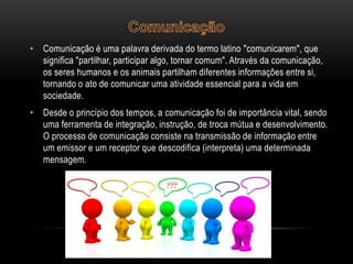 • Comunicação é uma palavra derivada do termo latino "comunicarem", que
significa "partilhar, participar algo, tornar comum". Através da comunicação,
os seres humanos e os animais partilham diferentes informações entre si,
tornando o ato de comunicar uma atividade essencial para a vida em
sociedade.
• Desde o princípio dos tempos, a comunicação foi de importância vital, sendo
uma ferramenta de integração, instrução, de troca mútua e desenvolvimento.
O processo de comunicação consiste na transmissão de informação entre
um emissor e um receptor que descodifica (interpreta) uma determinada
mensagem.

 