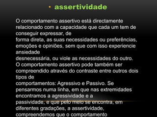 • assertividade
O comportamento assertivo está directamente
relacionado com a capacidade que cada um tem de
conseguir expressar, de
forma direta, as suas necessidades ou preferências,
emoções e opiniões, sem que com isso experiencie
ansiedade
desnecessária, ou viole as necessidades do outro.
O comportamento assertivo pode também ser
compreendido através do contraste entre outros dois
tipos de
comportamentos: Agressivo e Passivo. Se
pensarmos numa linha, em que nas extremidades
encontramos a agressividade e a
passividade, e que pelo meio se encontra, em
diferentes gradações, a assertividade,
compreendemos que o comportamento

 