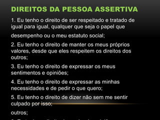 DIREITOS DA PESSOA ASSERTIVA
1. Eu tenho o direito de ser respeitado e tratado de
igual para igual, qualquer que seja o papel que
desempenho ou o meu estatuto social;
2. Eu tenho o direito de manter os meus próprios
valores, desde que eles respeitem os direitos dos
outros;
3. Eu tenho o direito de expressar os meus
sentimentos e opiniões;
4. Eu tenho o direito de expressar as minhas
necessidades e de pedir o que quero;
5. Eu tenho o direito de dizer não sem me sentir
culpado por isso;

outros;

 