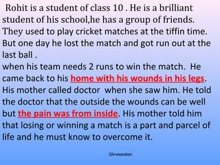 Rohit is a student of class 10 . He is a brilliant 
student of his school,he has a group of friends. 
They used to play cricket matches at the tiffin time. 
But one day he lost the match and got run out at the 
last ball . 
when his team needs 2 runs to win the match. He 
came back to his home with his wounds in his legs. 
His mother called doctor when she saw him. He told 
the doctor that the outside the wounds can be well 
but the pain was from inside. His mother told him 
that losing or winning a match is a part and parcel of 
life and he must know to overcome it. 
Shivnandani 
 