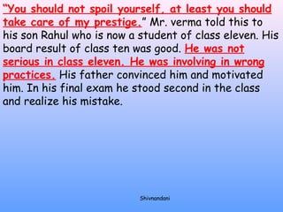 “You should not spoil yourself, at least you should 
take care of my prestige.” Mr. verma told this to 
his son Rahul who is now a student of class eleven. His 
board result of class ten was good. He was not 
serious in class eleven. He was involving in wrong 
practices. His father convinced him and motivated 
him. In his final exam he stood second in the class 
and realize his mistake. 
Shivnandani 
 