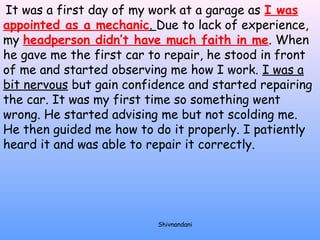 It was a first day of my work at a garage as I was 
appointed as a mechanic. Due to lack of experience, 
my headperson didn’t have much faith in me. When 
he gave me the first car to repair, he stood in front 
of me and started observing me how I work. I was a 
bit nervous but gain confidence and started repairing 
the car. It was my first time so something went 
wrong. He started advising me but not scolding me. 
He then guided me how to do it properly. I patiently 
heard it and was able to repair it correctly. 
Shivnandani 
 