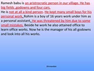Ramesh babu is an aristrocratic person in our village. He has 
big fields ,godowns and four cars. 
He is not at all a kind person. He kept many small boys for his 
personal work. Rohim is a boy of 16 years work under him as 
a personal assistant. He was threatened by him due to some 
small mistakes. Beside he work he also attained office to 
learn office works. Now he is the manager of his all godowns 
and look into all his works. 
Shivnandani 
 