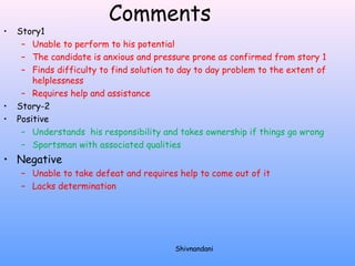 Comments 
• Story1 
– Unable to perform to his potential 
– The candidate is anxious and pressure prone as confirmed from story 1 
– Finds difficulty to find solution to day to day problem to the extent of 
helplessness 
– Requires help and assistance 
• Story-2 
• Positive 
– Understands his responsibility and takes ownership if things go wrong 
– Sportsman with associated qualities 
• Negative 
– Unable to take defeat and requires help to come out of it 
– Lacks determination 
Shivnandani 
 