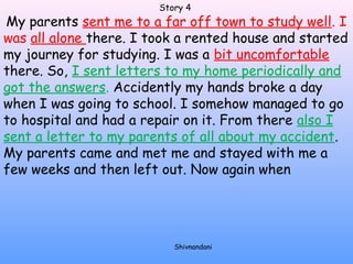 Story 4 
My parents sent me to a far off town to study well. I 
was all alone there. I took a rented house and started 
my journey for studying. I was a bit uncomfortable 
there. So, I sent letters to my home periodically and 
got the answers. Accidently my hands broke a day 
when I was going to school. I somehow managed to go 
to hospital and had a repair on it. From there also I 
sent a letter to my parents of all about my accident. 
My parents came and met me and stayed with me a 
few weeks and then left out. Now again when 
Shivnandani 
 