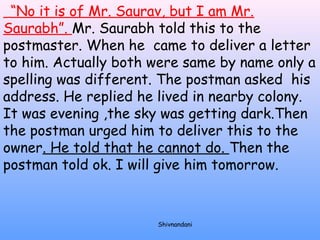 “No it is of Mr. Saurav, but I am Mr. 
Saurabh”. Mr. Saurabh told this to the 
postmaster. When he came to deliver a letter 
to him. Actually both were same by name only a 
spelling was different. The postman asked his 
address. He replied he lived in nearby colony. 
It was evening ,the sky was getting dark.Then 
the postman urged him to deliver this to the 
owner. He told that he cannot do. Then the 
postman told ok. I will give him tomorrow. 
Shivnandani 
 