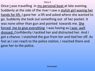 Story-5 
Once I was travelling in my personal boat at late evening. 
Suddenly at the side of the river I saw a stylish girl waving her 
hands for lift. I gave her a lift and asked where she wanted to 
go. Suddenly she took out something out of her pocket. It 
was none other than gun and pointed towards me. She 
forced me to give everything I was having as I was well 
dressed. Confidently I tackled her and distracted her. And I 
got a chance. I snatched the gun from her and tied her off. As 
fast as I can reach to the police station, I reached there and 
gave her to the police. 
Shivnandani 
 