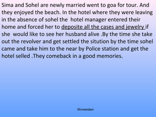 Sima and Sohel are newly married went to goa for tour. And 
they enjoyed the beach. In the hotel where they were leaving 
in the absence of sohel the hotel manager entered their 
home and forced her to deposite all the cases and jewelry if 
she would like to see her husband alive .By the time she take 
out the revolver and get settled the sitution by the time sohel 
came and take him to the near by Police station and get the 
hotel selled .They comeback in a good memories. 
Shivnandani 
 