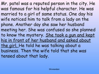 Mr. patel was a reputed person in the city. He 
was famous for his helpful character. He was 
married to a girl of same status. One day his 
wife noticed him to talk from a lady on the 
phone. Another day she saw her husband 
meeting her. She was confused so she planned 
to know the mystery. She took a gun and kept 
his in front of her husband and asked about 
the girl. He told he was talking about a 
business. Then the wife told that she was 
tensed about that lady. 
Shivnandani 
 