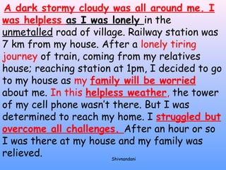 A dark stormy cloudy was all around me. I 
was helpless as I was lonely in the 
unmetalled road of village. Railway station was 
7 km from my house. After a lonely tiring 
journey of train, coming from my relatives 
house; reaching station at 1pm, I decided to go 
to my house as my family will be worried 
about me. In this helpless weather, the tower 
of my cell phone wasn’t there. But I was 
determined to reach my home. I struggled but 
overcome all challenges. After an hour or so 
I was there at my house and my family was 
relieved. 
Shivnandani 
 