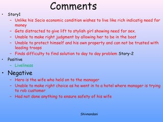 Comments 
• Story1 
– Unlike his Socio economic condition wishes to live like rich indicatig need for 
money 
– Gets distracted to give lift to stylish girl showing need for sex. 
– Unable to make right judgment by allowing her to be in the boat 
– Unable to protect himself and his own property and can not be trusted with 
leading troops 
– Finds difficulty to find solution to day to day problem Story-2 
• Positive 
– Liveliness 
• Negative 
– Hero is the wife who held on to the manager 
– Unable to make right choice as he went in to a hotel where manager is trying 
to rob customer 
– Had not done anything to ensure safety of his wife 
Shivnandani 
 