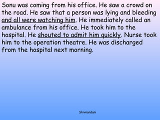 Sonu was coming from his office. He saw a crowd on 
the road. He saw that a person was lying and bleeding 
and all were watching him. He immediately called an 
ambulance from his office. He took him to the 
hospital. He shouted to admit him quickly. Nurse took 
him to the operation theatre. He was discharged 
from the hospital next morning. 
Shivnandani 
 