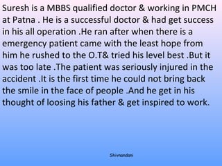 Suresh is a MBBS qualified doctor & working in PMCH 
at Patna . He is a successful doctor & had get success 
in his all operation .He ran after when there is a 
emergency patient came with the least hope from 
him he rushed to the O.T& tried his level best .But it 
was too late .The patient was seriously injured in the 
accident .It is the first time he could not bring back 
the smile in the face of people .And he get in his 
thought of loosing his father & get inspired to work. 
Shivnandani 
 
