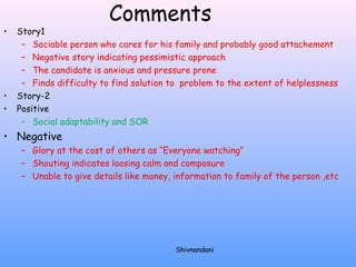 Comments 
• Story1 
– Sociable person who cares for his family and probably good attachement 
– Negative story indicating pessimistic approach 
– The candidate is anxious and pressure prone 
– Finds difficulty to find solution to problem to the extent of helplessness 
• Story-2 
• Positive 
– Social adaptability and SOR 
• Negative 
– Glory at the cost of others as “Everyone watching” 
– Shouting indicates loosing calm and composure 
– Unable to give details like money, information to family of the person ,etc 
Shivnandani 
 