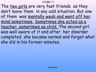 STORY:-7 
The two girls are very fast friends as they 
don’t leave them in any odd situation. But one 
of them was mentally weak and went off her 
mind sometimes. Sometimes she acted as a 
teacher, sometimes as child. The second girl 
was well aware of it and after her disorder 
completed she became normal and forget what 
she did in his former minutes. 
Shivnandani 
 