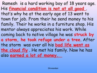 Ramesh is a hard working boy of 18 years age. 
His financial condition is not at all good . 
that’s why he at the early age of 13 went to 
town for job. From their he send money to his 
family. Their he works in a furniture shop. His 
mentor always appreciates his work. While 
coming back to native village he was struck by 
a storm, he took refuge under a tree. After 
the storm was over all his bad life went as 
the cloud fly . He met his family. Now he has 
also earned a lot of money. 
Shivnandani 
 