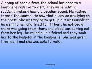 A group of people from the school has gone to a 
biosphere reserve to visit. They were visiting, 
suddenly mukesh heard a peculiar sound. He rushed 
toward the source. He saw that a lady on was lying on 
the grass. She was trying to get up but was unable so 
he went to her and tried to lift her . he noticed a 
snake was going from there and blood was coming out 
from her leg . he called all his friend and they took 
her to the hospital in the biosphere. She was given 
treatment and she was able to walk . 
Shivnandani 
 