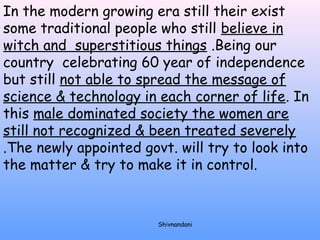 In the modern growing era still their exist 
some traditional people who still believe in 
witch and superstitious things .Being our 
country celebrating 60 year of independence 
but still not able to spread the message of 
science & technology in each corner of life. In 
this male dominated society the women are 
still not recognized & been treated severely 
.The newly appointed govt. will try to look into 
the matter & try to make it in control. 
Shivnandani 
 